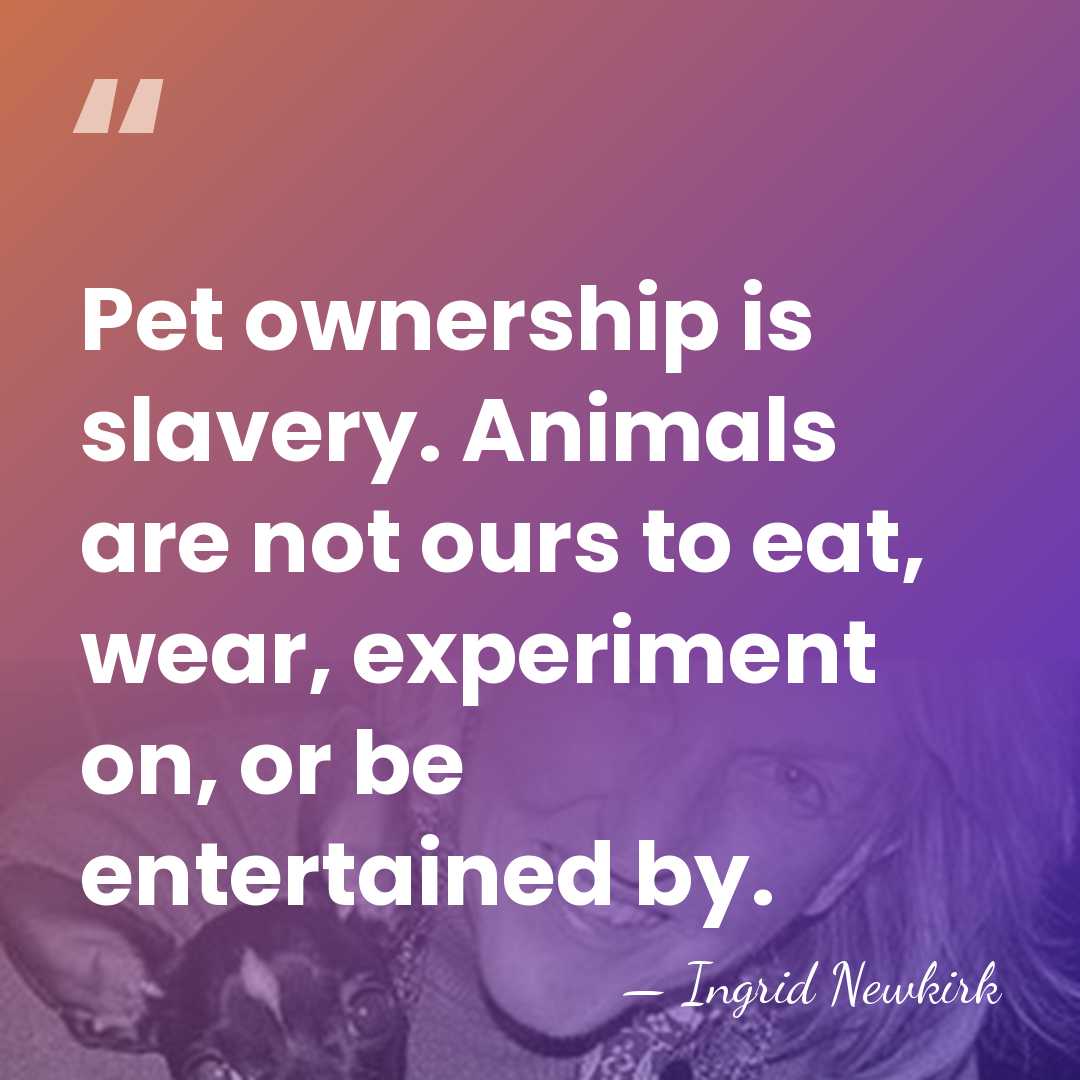 Pet ownership is slavery. Animals are not ours to eat, wear, experiment&hellip; - Ingrid Newkirk