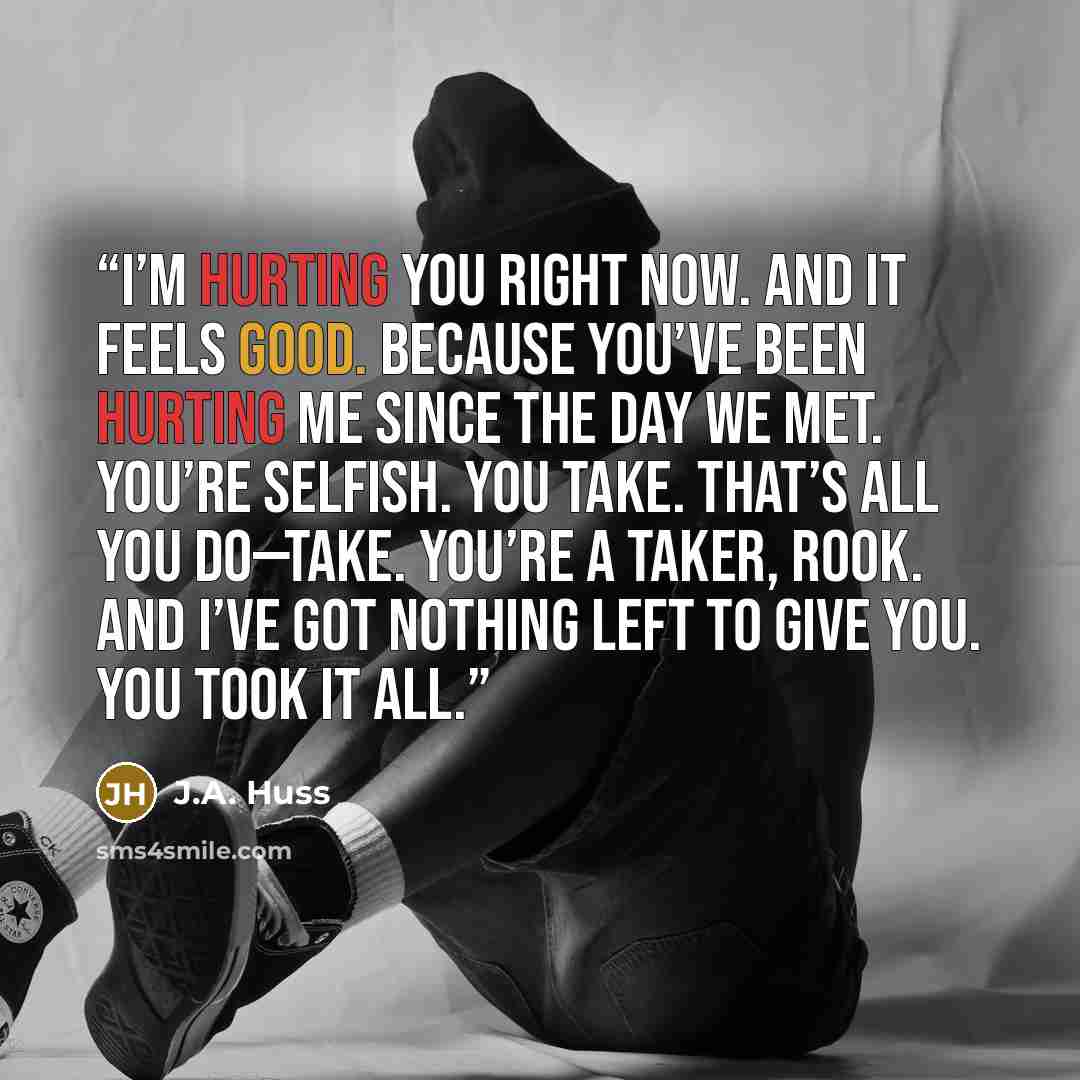 “I’m hurting you right now. And it feels good. Because you’ve been hurting me since the day we met. You’re selfish. You take. That’s all you do—take. You’re a Taker, Rook. And I’ve got nothing left to give you. You took it all.” quote by J.A. Huss