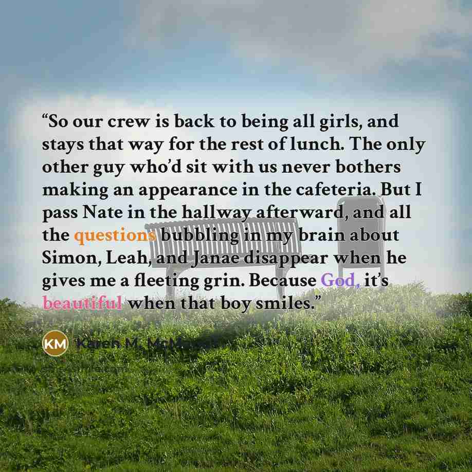 “So our crew is back to being all girls, and stays that way for the rest of lunch. The only other guy who’d sit with us never bothers making an appearance in the cafeteria. But I pass Nate in the hallway afterward, and all the questions bubbling in my brain about Simon, Leah, and Janae disappear…” quote by Karen M. McManus
