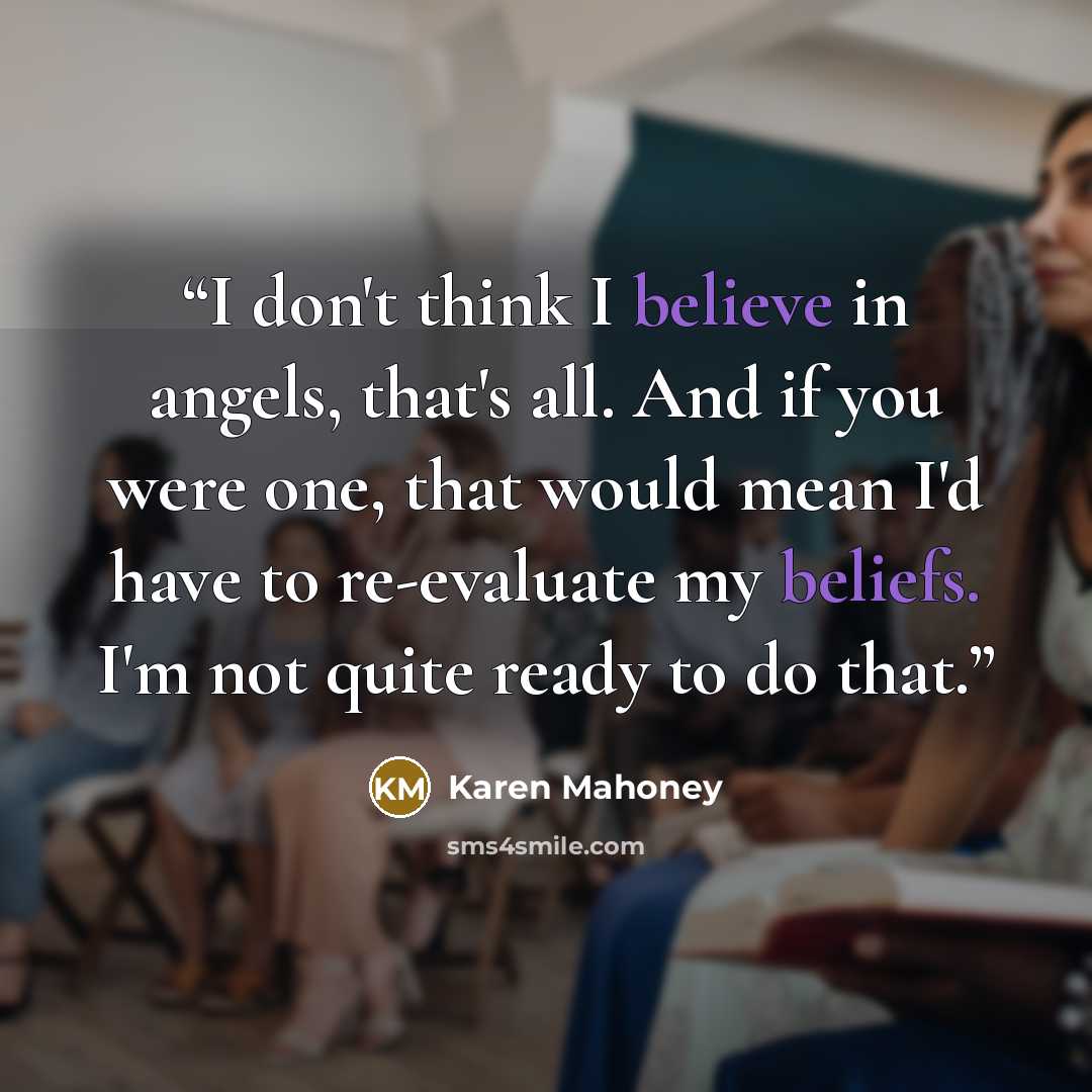 “I don't think I believe in angels, that's all. And if you were one, that would mean I'd have to re-evaluate my beliefs. I'm not quite ready to do that.” quote by Karen Mahoney