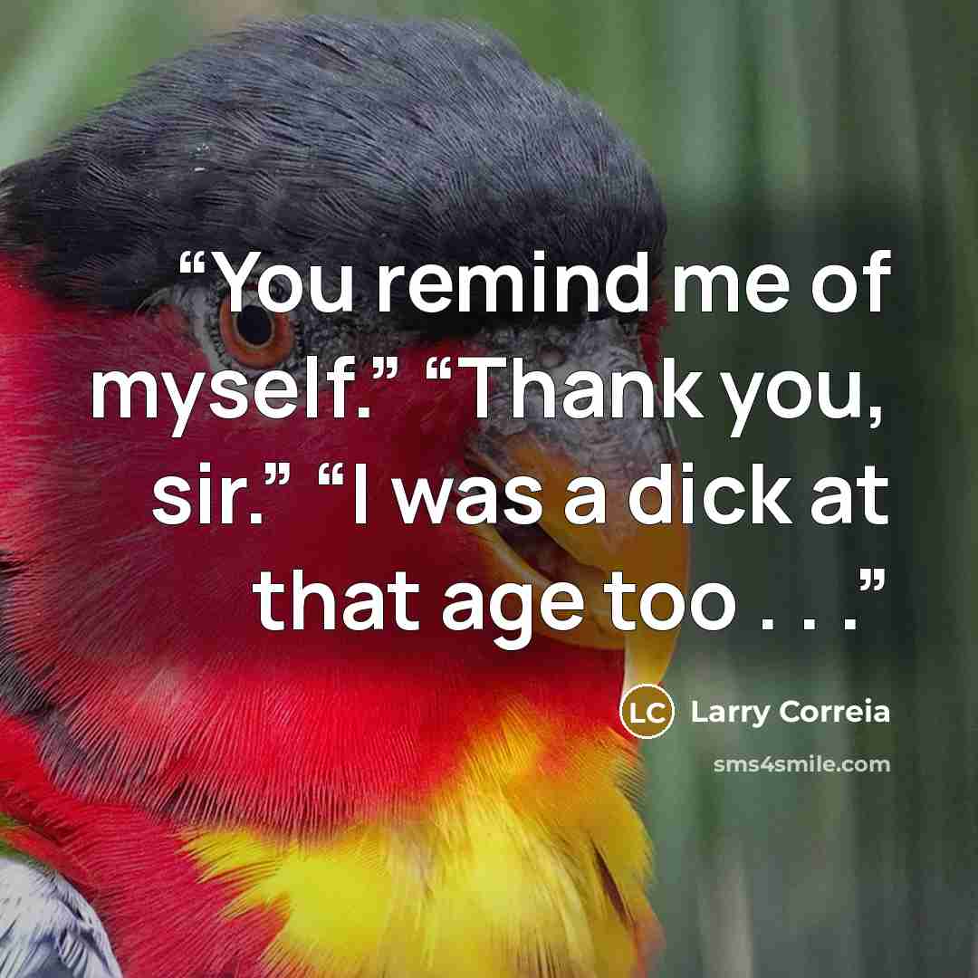 “You remind me of myself.” “Thank you, sir.” “I was a dick at that age too . . .” quote by Larry Correia