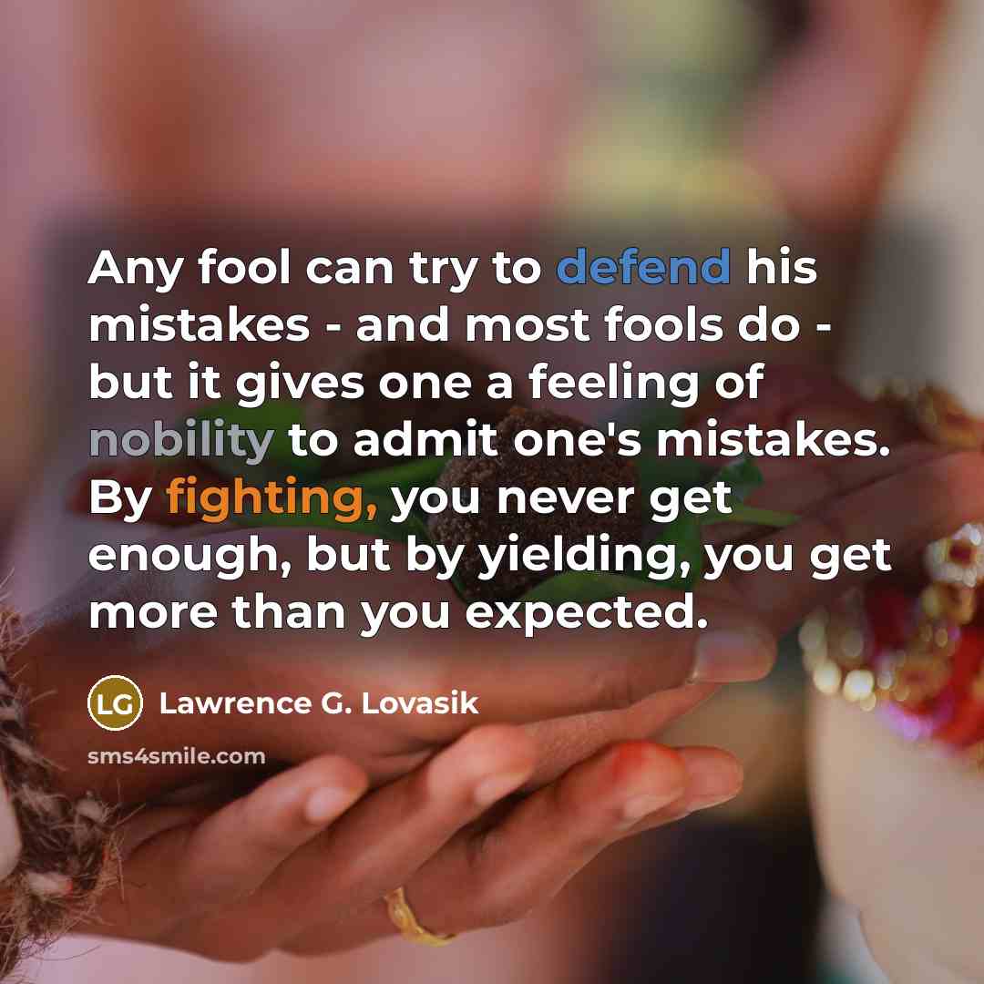 “Any fool can try to defend his mistakes - and most fools do - but it gives one a feeling of nobility to admit one's mistakes. By fighting, you never get enough, but by yielding, you get more than you expected.” quote by Lawrence G. Lovasik