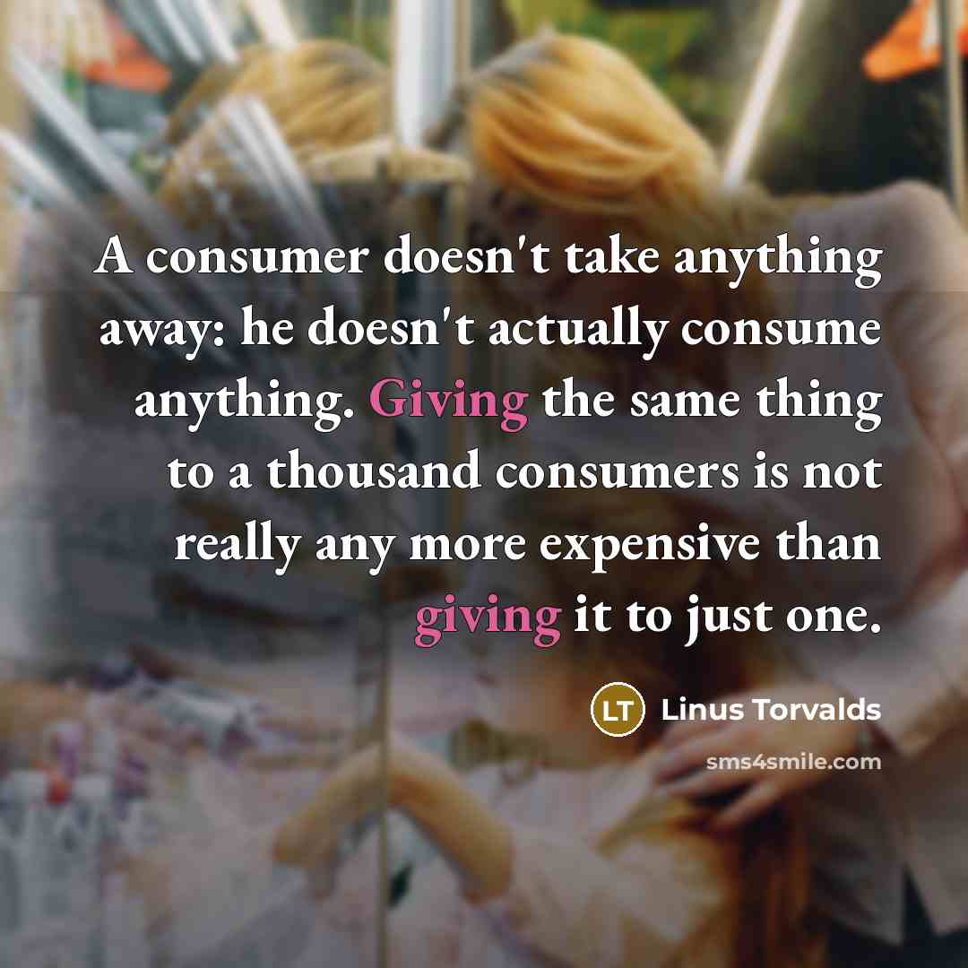 “A consumer doesn't take anything away: he doesn't actually consume anything. Giving the same thing to a thousand consumers is not really any more expensive than giving it to just one.” quote by Linus Torvalds