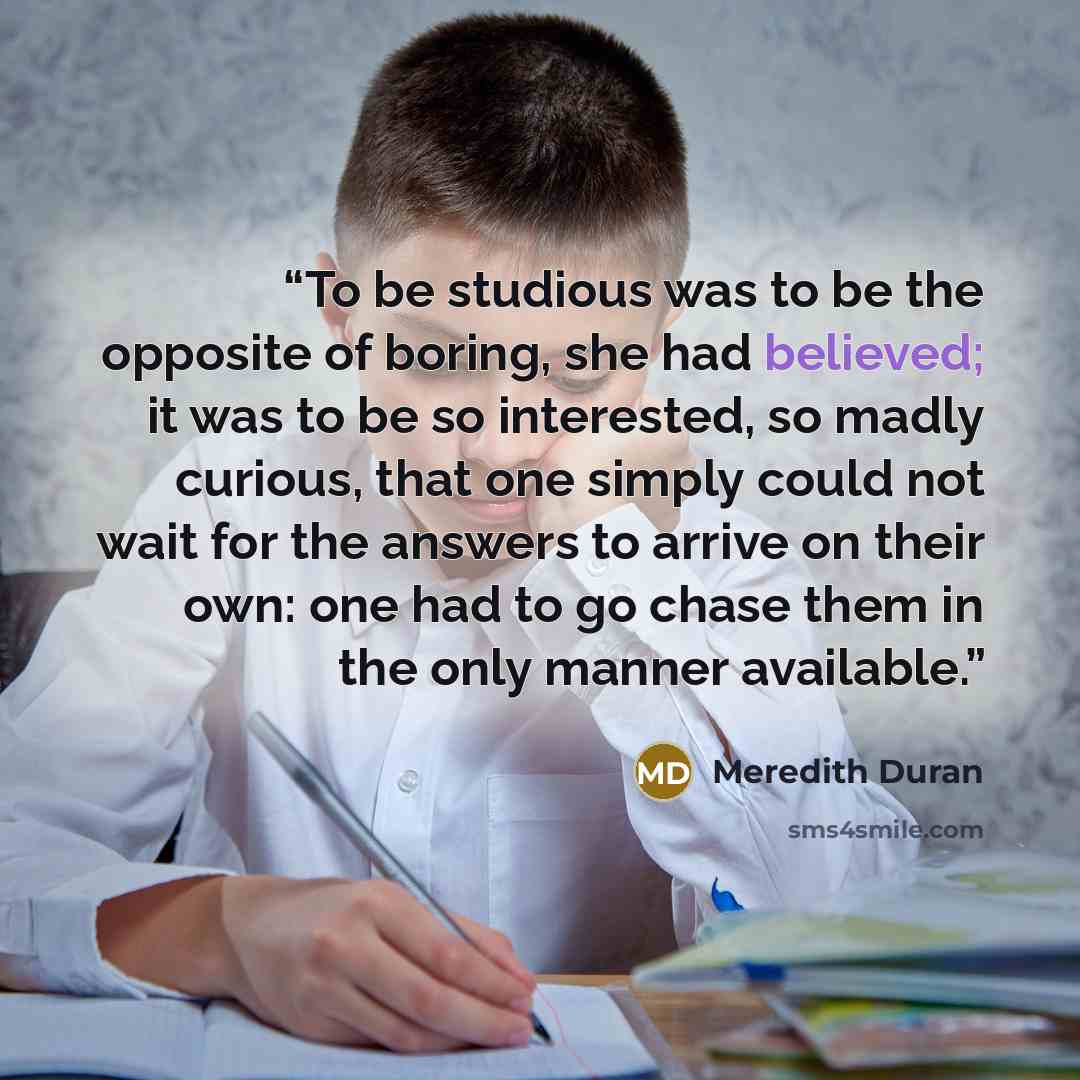 “To be studious was to be the opposite of boring, she had believed; it was to be so interested, so madly curious, that one simply could not wait for the answers to arrive on their own: one had to go chase them in the only manner available.” quote by Meredith Duran
