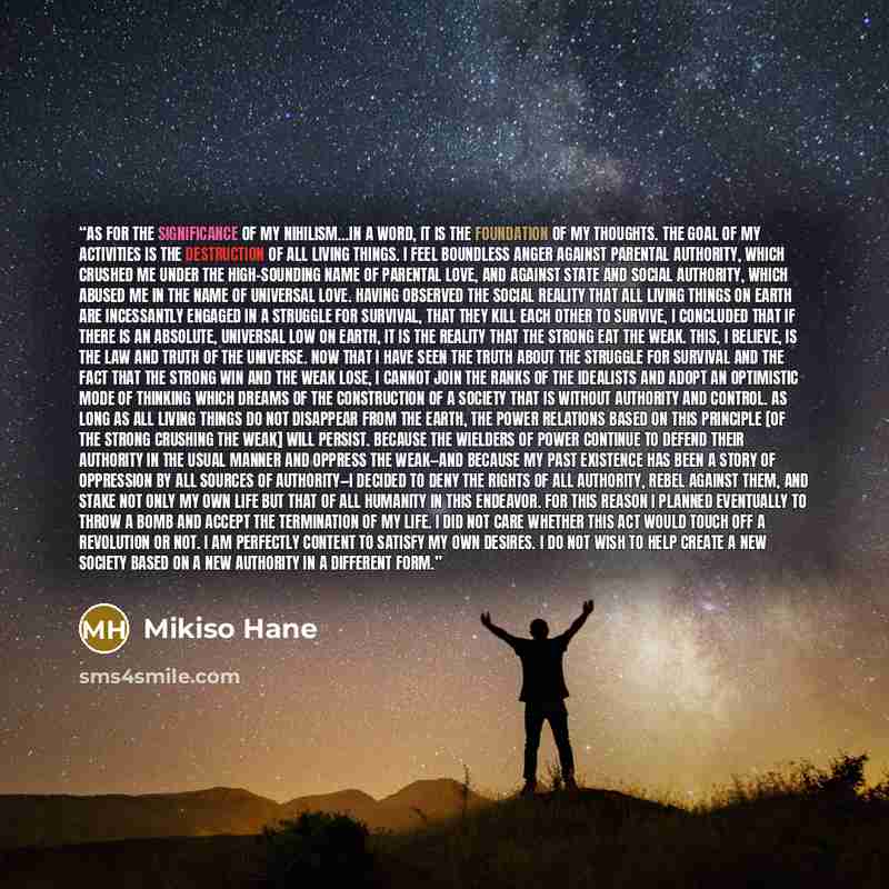 “As for the significance of my nihilism…in a word, it is the foundation of my thoughts. The goal of my activities is the destruction of all living things. I feel boundless anger against parental authority, which crushed me under the high-sounding name of parental love, and against state and social…” quote by Mikiso Hane