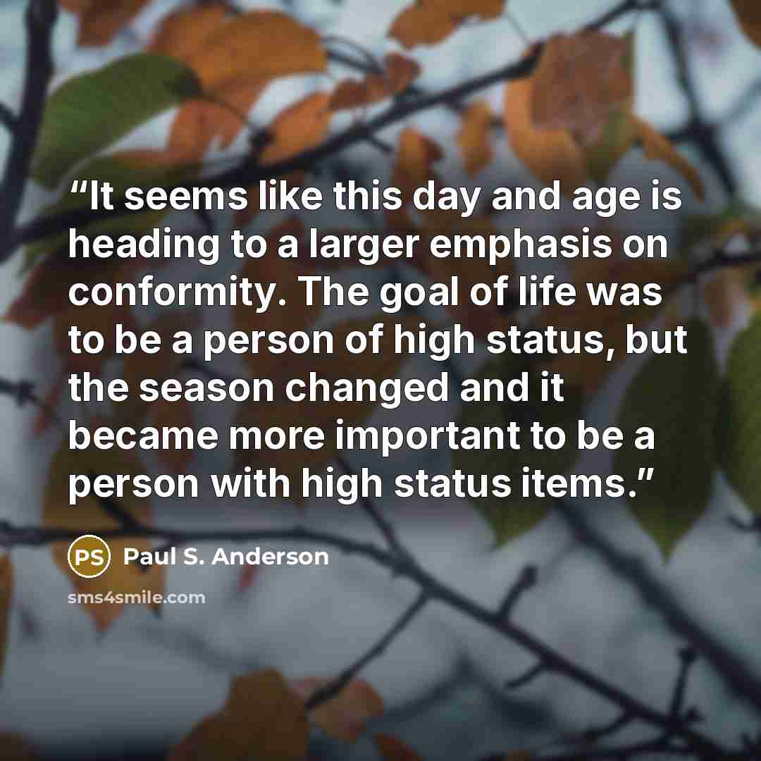 “It seems like this day and age is heading to a larger emphasis on conformity. The goal of life was to be a person of high status, but the season changed and it became more important to be a person with high status items.” quote by Paul S. Anderson