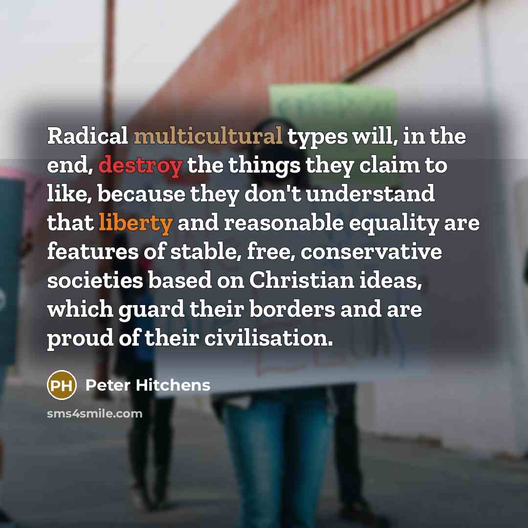 “Radical multicultural types will, in the end, destroy the things they claim to like, because they don't understand that liberty and reasonable equality are features of stable, free, conservative societies based on Christian ideas, which guard their borders and are proud of their civilisation.” quote by Peter Hitchens