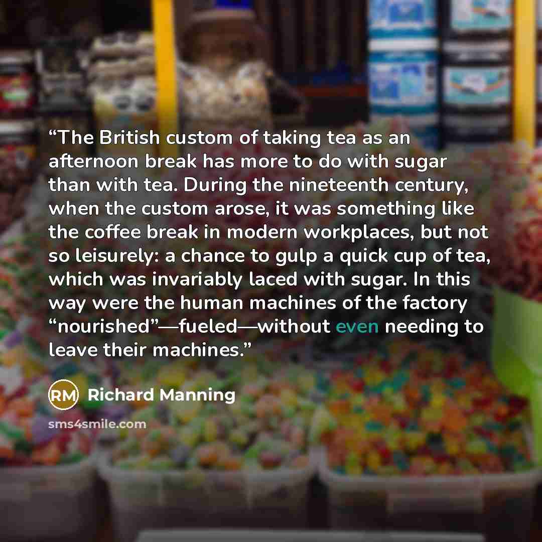 “The British custom of taking tea as an afternoon break has more to do with sugar than with tea. During the nineteenth century, when the custom arose, it was something like the coffee break in modern workplaces, but not so leisurely: a chance to gulp a quick cup of tea, which was invariably laced…” quote by Richard Manning