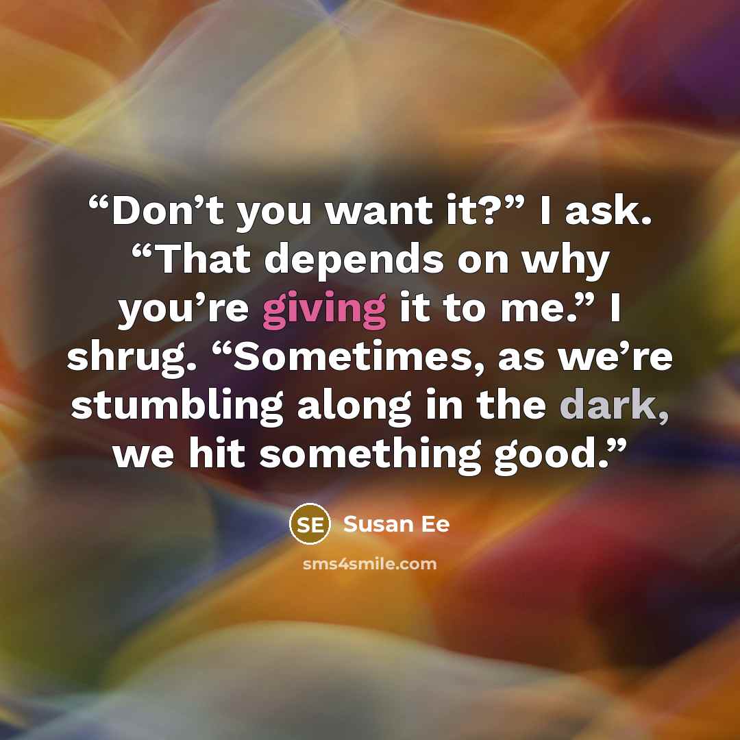 “Don’t you want it?” I ask. “That depends on why you’re giving it to me.” I shrug. “Sometimes, as we’re stumbling along in the dark, we hit something good.” quote by Susan Ee
