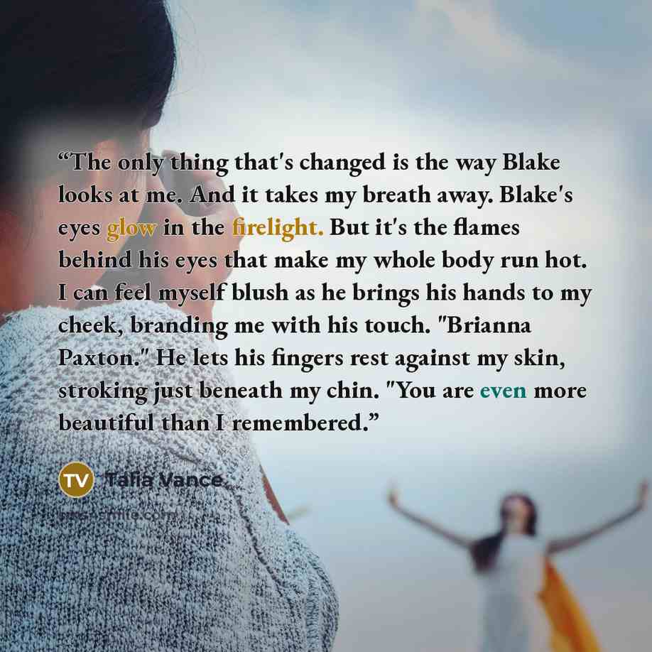 “The only thing that's changed is the way Blake looks at me. And it takes my breath away. Blake's eyes glow in the firelight. But it's the flames behind his eyes that make my whole body run hot. I can feel myself blush as he brings his hands to my cheek, branding me with his touch. "Brianna…” quote by Talia Vance