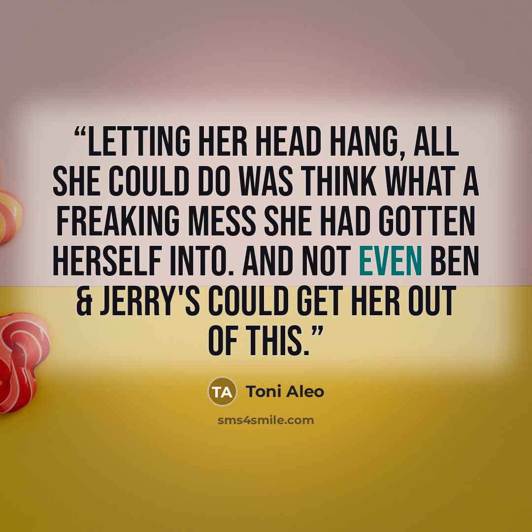 “Letting her head hang, all she could do was think what a freaking mess she had gotten herself into. And not even Ben & Jerry's could get her out of this.” quote by Toni Aleo