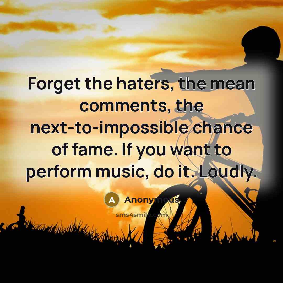 “Forget the haters, the mean comments, the next-to-impossible chance of fame. If you want to perform music, do it. Loudly.” quote by Anonymous