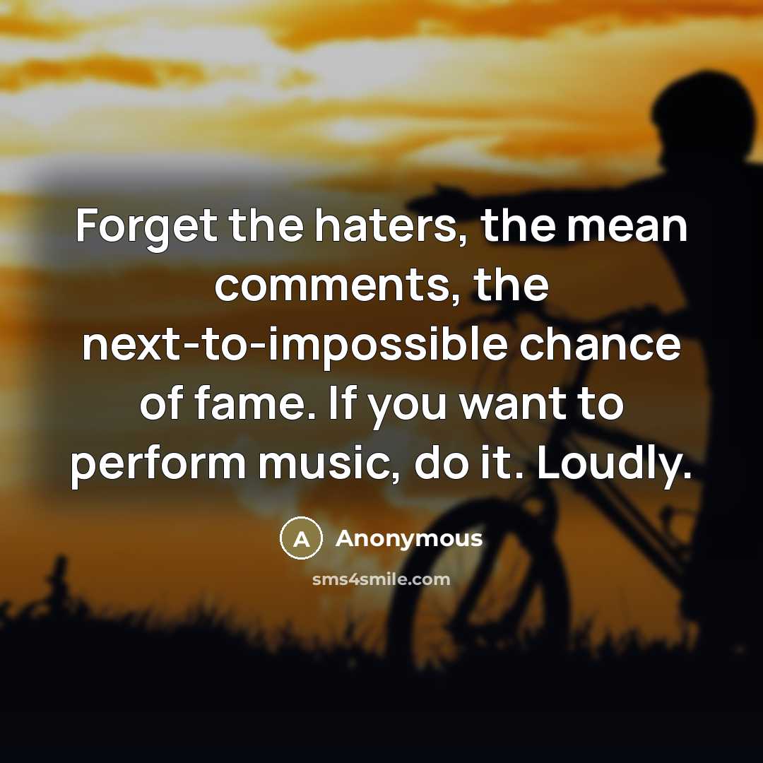 “Forget the haters, the mean comments, the next-to-impossible chance of fame. If you want to perform music, do it. Loudly.” quote by Anonymous