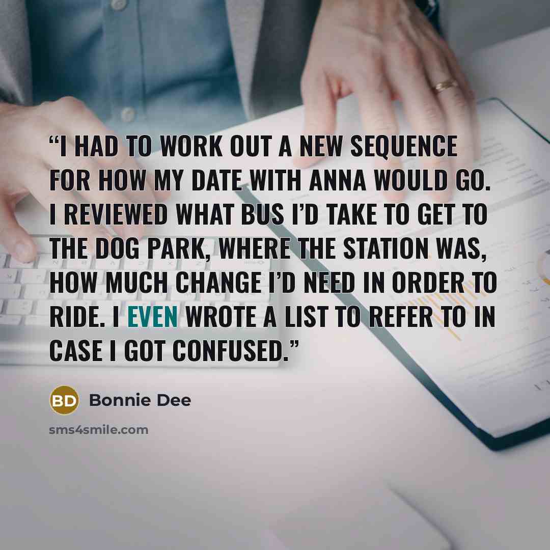 “I had to work out a new sequence for how my date with Anna would go. I reviewed what bus I’d take to get to the dog park, where the station was, how much change I’d need in order to ride. I even wrote a list to refer to in case I got confused.” quote by Bonnie Dee