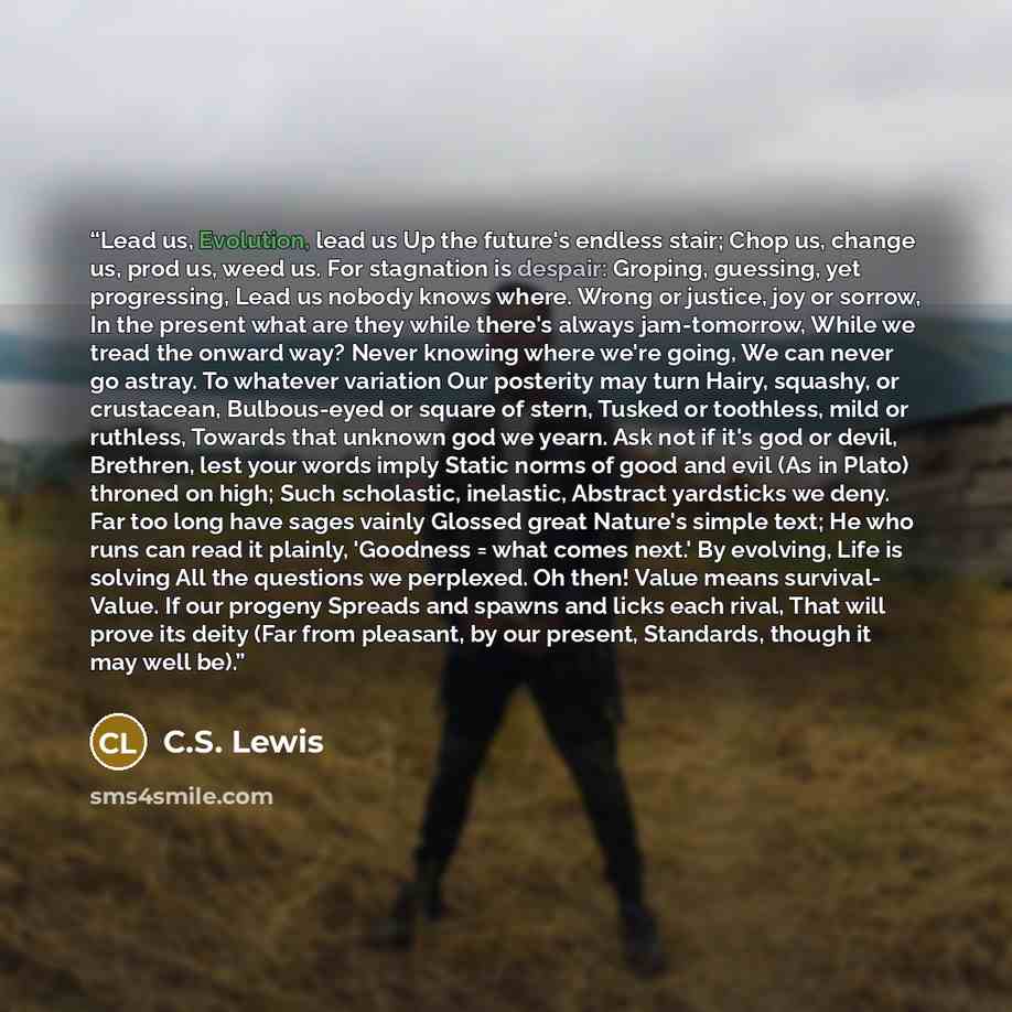 “Lead us, Evolution, lead us Up the future's endless stair; Chop us, change us, prod us, weed us. For stagnation is despair: Groping, guessing, yet progressing, Lead us nobody knows where. Wrong or justice, joy or sorrow, In the present what are they while there's always jam-tomorrow, While we…” quote by C.S. Lewis
