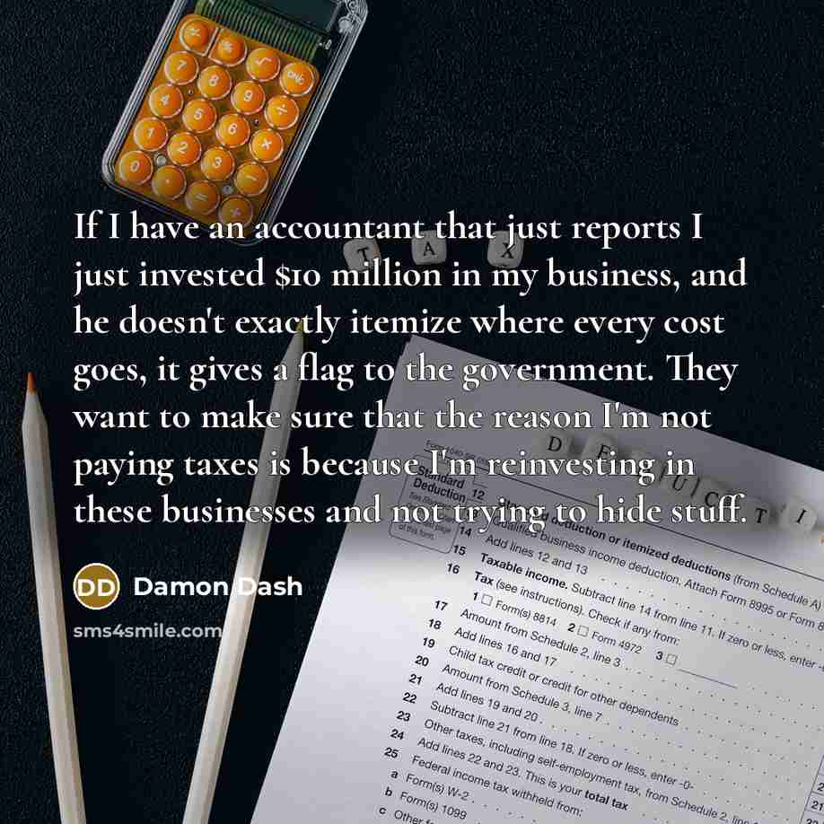 “If I have an accountant that just reports I just invested $10 million in my business, and he doesn't exactly itemize where every cost goes, it gives a flag to the government. They want to make sure that the reason I'm not paying taxes is because I'm reinvesting in these businesses and not trying…” quote by Damon Dash