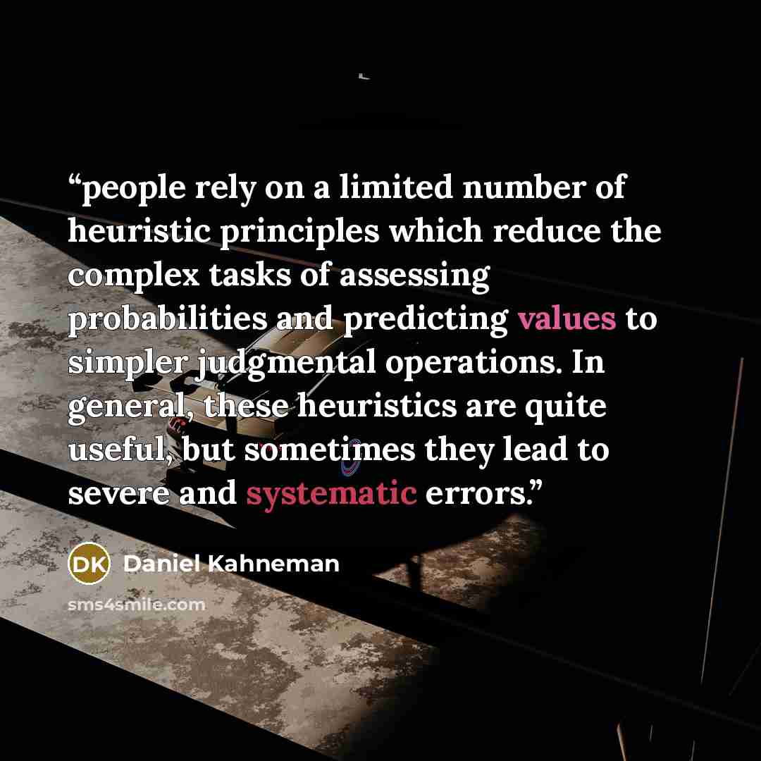 “people rely on a limited number of heuristic principles which reduce the complex tasks of assessing probabilities and predicting values to simpler judgmental operations. In general, these heuristics are quite useful, but sometimes they lead to severe and systematic errors.” quote by Daniel Kahneman