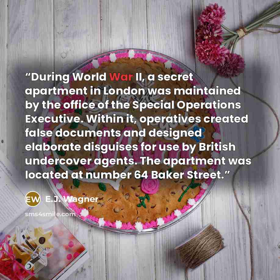 “During World War II, a secret apartment in London was maintained by the office of the Special Operations Executive. Within it, operatives created false documents and designed elaborate disguises for use by British undercover agents. The apartment was located at number 64 Baker Street.” quote by E.J. Wagner