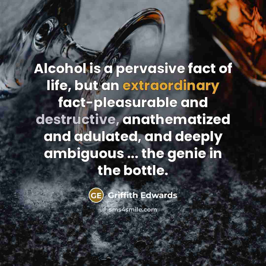 “Alcohol is a pervasive fact of life, but an extraordinary fact-pleasurable and destructive, anathematized and adulated, and deeply ambiguous ... the genie in the bottle.” quote by Griffith Edwards