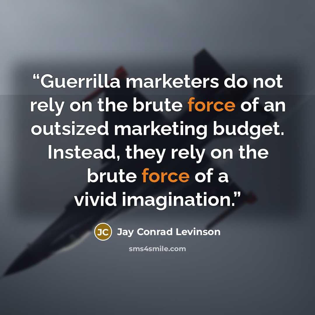“Guerrilla marketers do not rely on the brute force of an outsized marketing budget. Instead, they rely on the brute force of a vivid imagination.” quote by Jay Conrad Levinson
