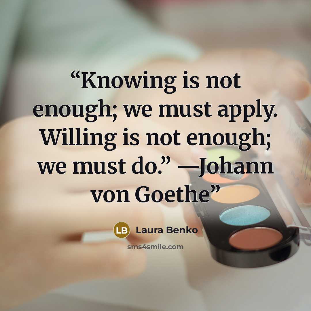 “Knowing is not enough; we must apply. Willing is not enough; we must do.” —Johann von Goethe” quote by Laura Benko