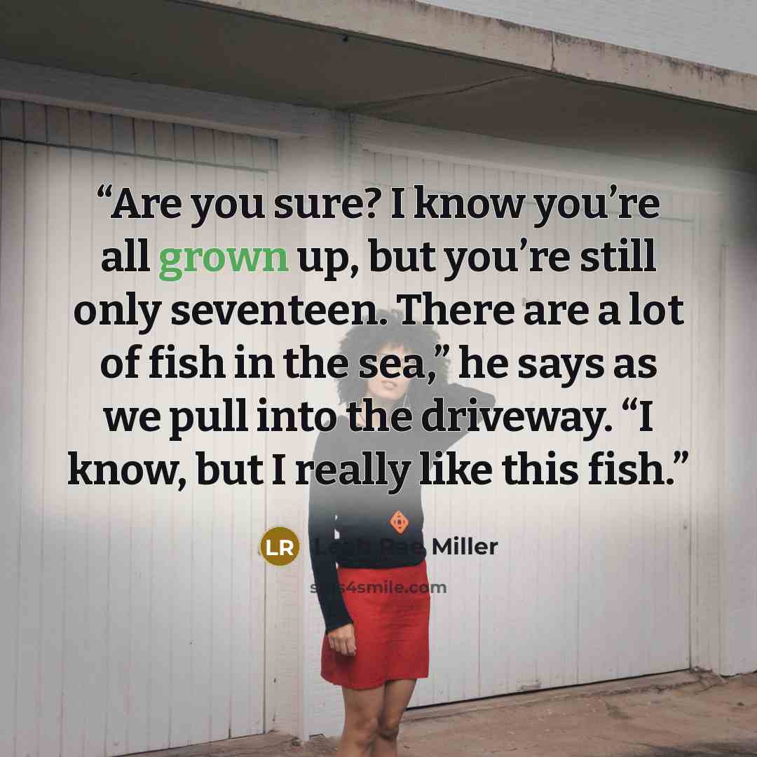 “Are you sure? I know you’re all grown up, but you’re still only seventeen. There are a lot of fish in the sea,” he says as we pull into the driveway. “I know, but I really like this fish.” quote by Leah Rae Miller