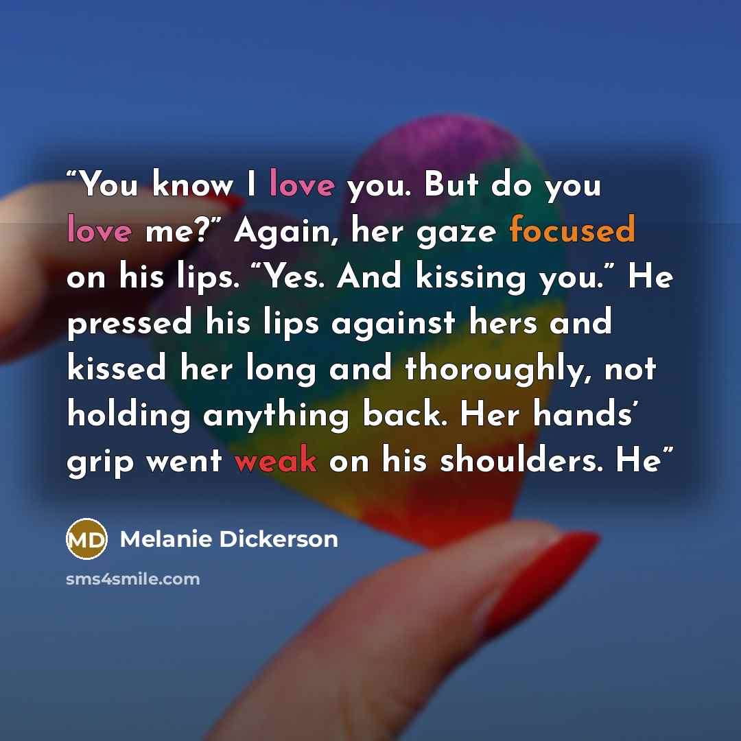 “You know I love you. But do you love me?” Again, her gaze focused on his lips. “Yes. And kissing you.” He pressed his lips against hers and kissed her long and thoroughly, not holding anything back. Her hands’ grip went weak on his shoulders. He” quote by Melanie Dickerson