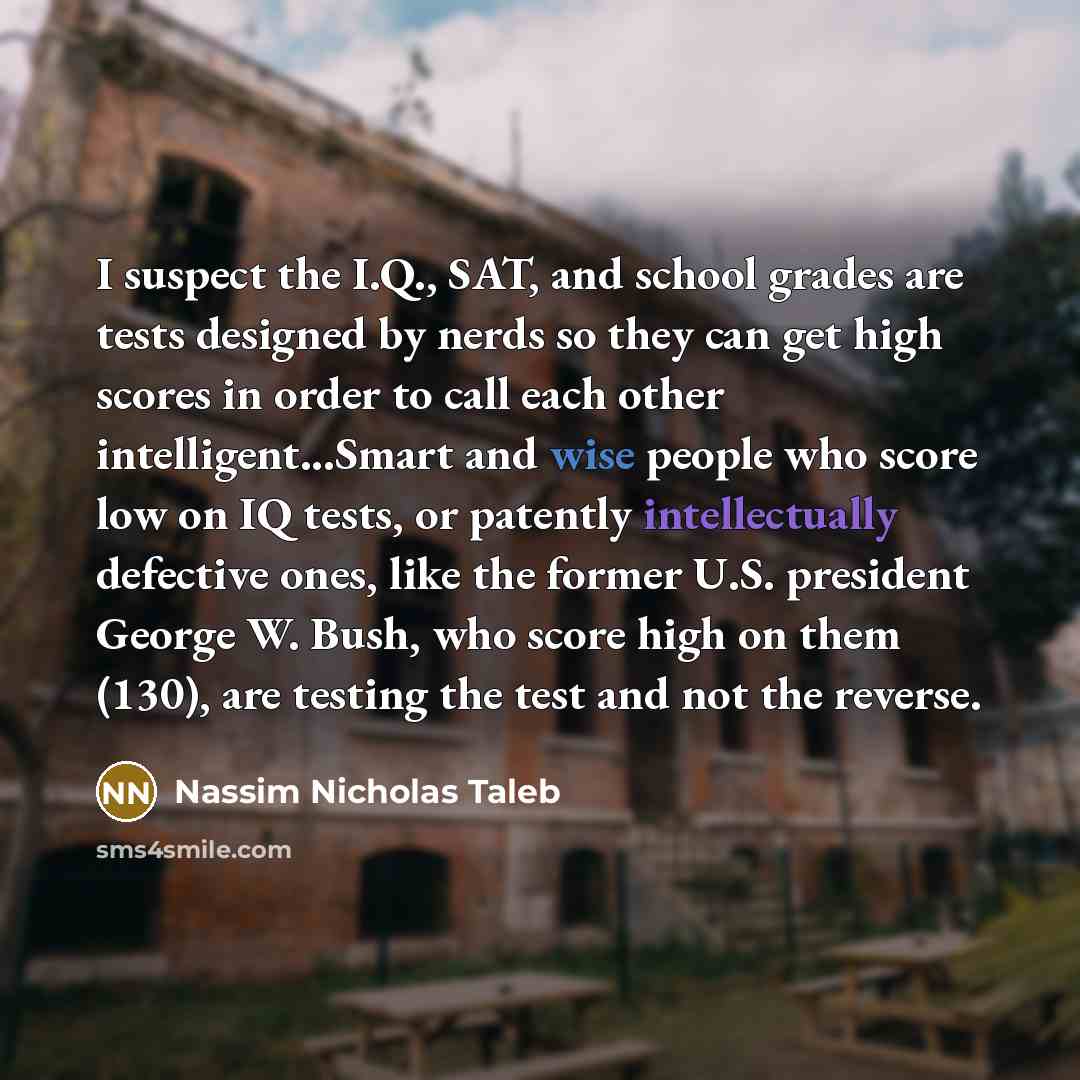 “I suspect the I.Q., SAT, and school grades are tests designed by nerds so they can get high scores in order to call each other intelligent...Smart and wise people who score low on IQ tests, or patently intellectually defective ones, like the former U.S. president George W. Bush, who score high on…” quote by Nassim Nicholas Taleb
