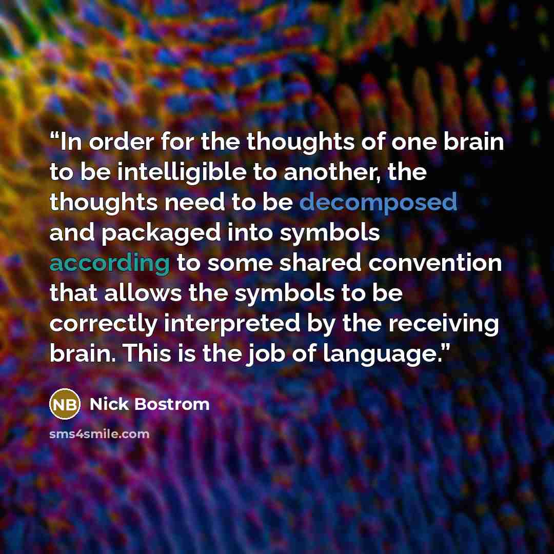 “In order for the thoughts of one brain to be intelligible to another, the thoughts need to be decomposed and packaged into symbols according to some shared convention that allows the symbols to be correctly interpreted by the receiving brain. This is the job of language.” quote by Nick Bostrom