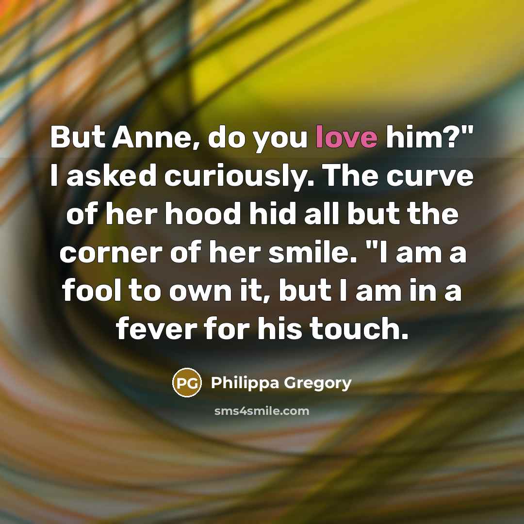 “But Anne, do you love him?" I asked curiously. The curve of her hood hid all but the corner of her smile. "I am a fool to own it, but I am in a fever for his touch.” quote by Philippa Gregory