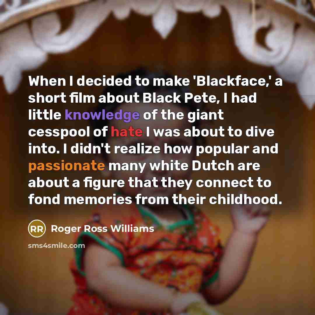 “When I decided to make 'Blackface,' a short film about Black Pete, I had little knowledge of the giant cesspool of hate I was about to dive into. I didn't realize how popular and passionate many white Dutch are about a figure that they connect to fond memories from their childhood.” quote by Roger Ross Williams