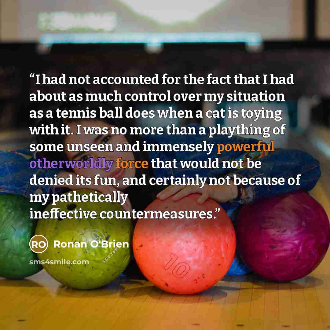 “I had not accounted for the fact that I had about as much control over my situation as a tennis ball does when a cat is toying with it. I was no more than a plaything of some unseen and immensely powerful otherworldly force that would not be denied its fun, and certainly not because of my…” quote by Ronan O'Brien