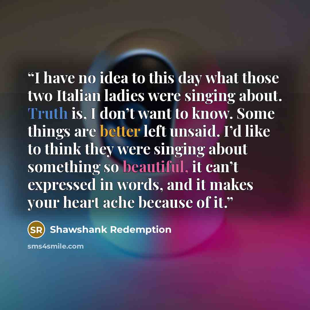 “I have no idea to this day what those two Italian ladies were singing about. Truth is, I don’t want to know. Some things are better left unsaid. I’d like to think they were singing about something so beautiful, it can’t expressed in words, and it makes your heart ache because of it.” quote by Shawshank Redemption