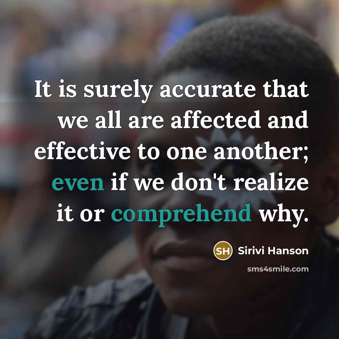 “It is surely accurate that we all are affected and effective to one another; even if we don't realize it or comprehend why.” quote by Sirivi Hanson