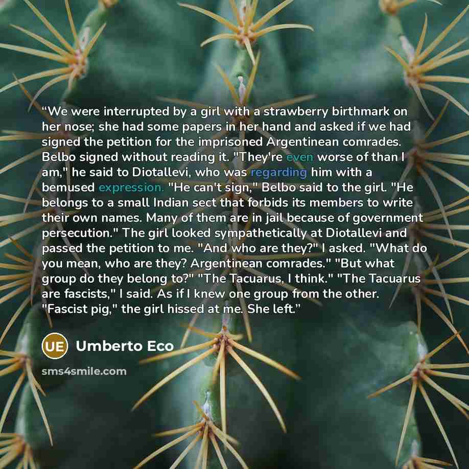 “We were interrupted by a girl with a strawberry birthmark on her nose; she had some papers in her hand and asked if we had signed the petition for the imprisoned Argentinean comrades. Belbo signed without reading it. "They're even worse of than I am," he said to Diotallevi, who was regarding him…” quote by Umberto Eco