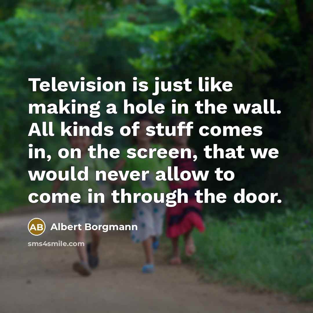 “Television is just like making a hole in the wall. All kinds of stuff comes in, on the screen, that we would never allow to come in through the door.” quote by Albert Borgmann