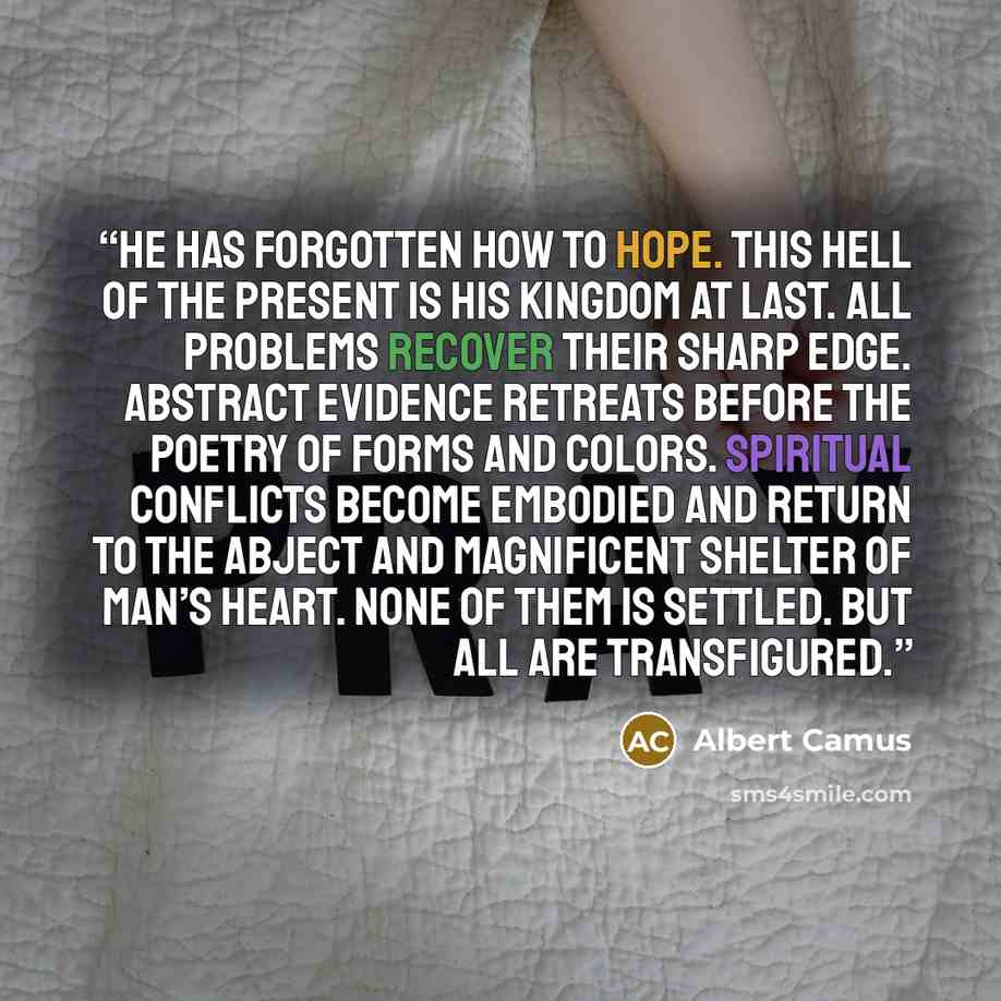 “He has forgotten how to hope. This hell of the present is his Kingdom at last. All problems recover their sharp edge. Abstract evidence retreats before the poetry of forms and colors. Spiritual conflicts become embodied and return to the abject and magnificent shelter of man’s heart. None of them…” quote by Albert Camus