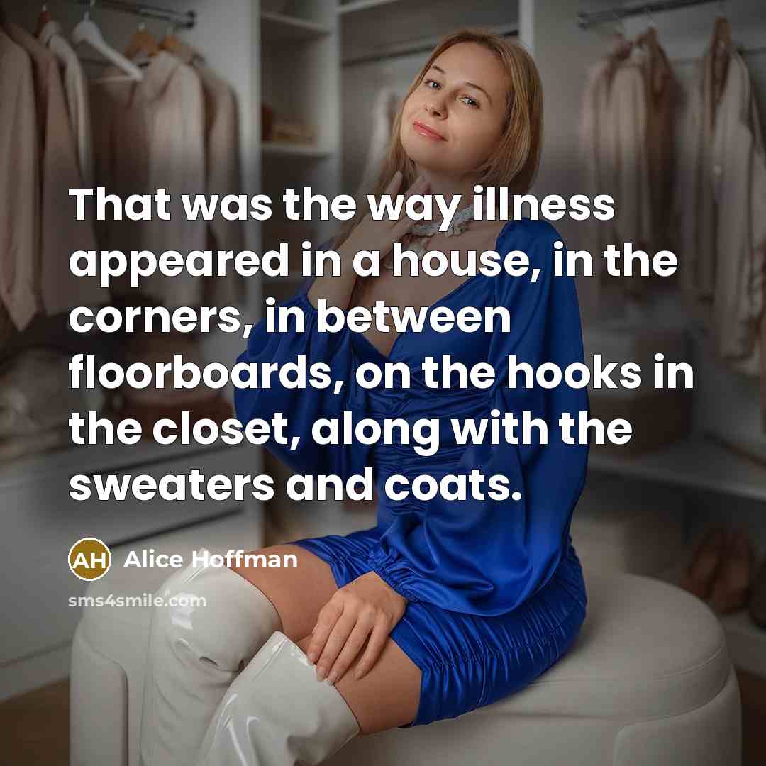 “That was the way illness appeared in a house, in the corners, in between floorboards, on the hooks in the closet, along with the sweaters and coats.” quote by Alice Hoffman