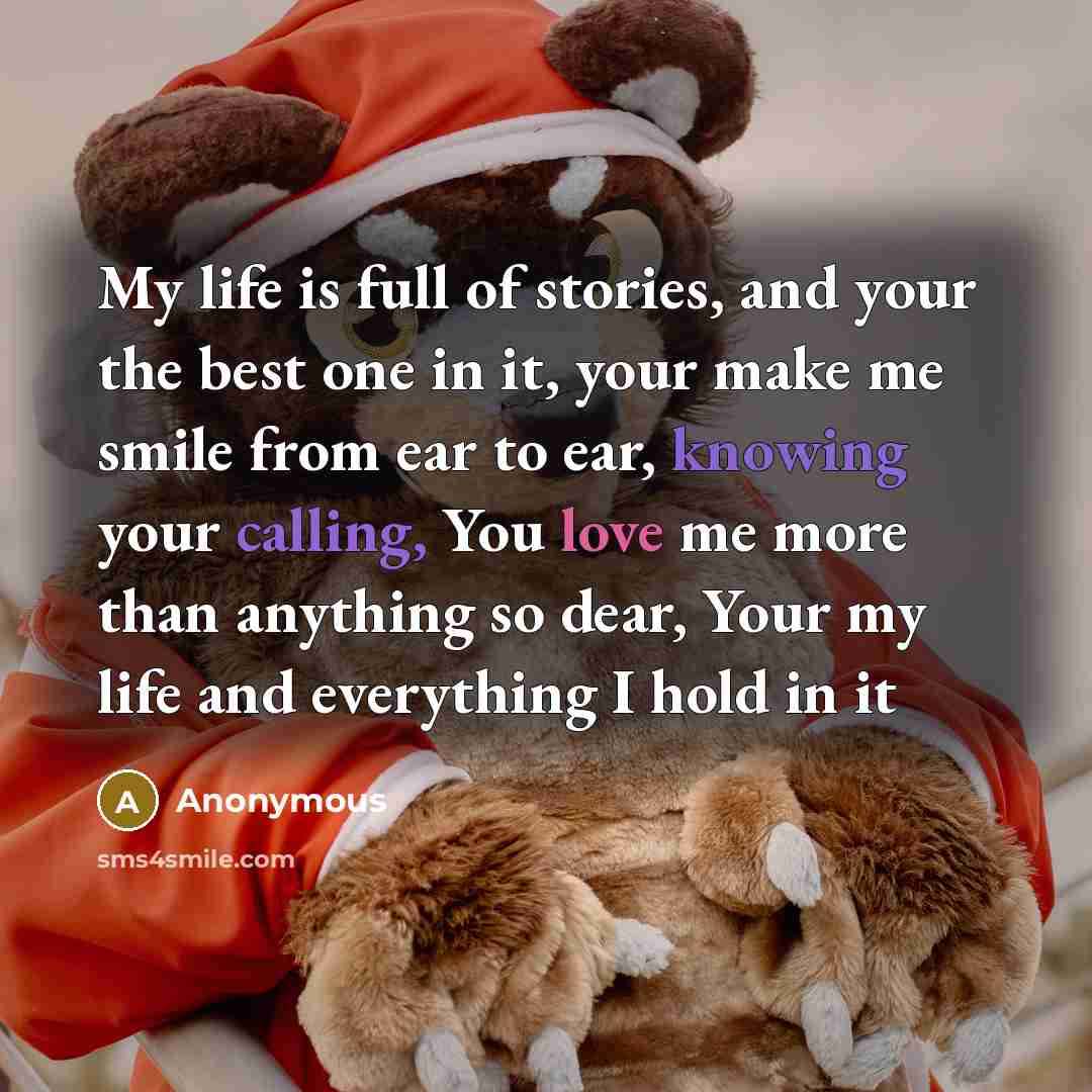 “My life is full of stories, and your the best one in it, your make me smile from ear to ear, knowing your calling, You love me more than anything so dear, Your my life and everything I hold in it” quote by Anonymous