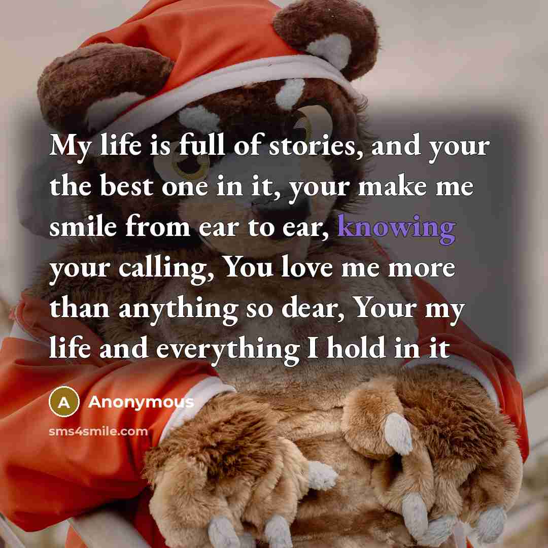 “My life is full of stories, and your the best one in it, your make me smile from ear to ear, knowing your calling, You love me more than anything so dear, Your my life and everything I hold in it” quote by Anonymous