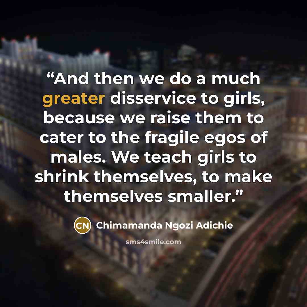 “And then we do a much greater disservice to girls, because we raise them to cater to the fragile egos of males. We teach girls to shrink themselves, to make themselves smaller.” quote by Chimamanda Ngozi Adichie