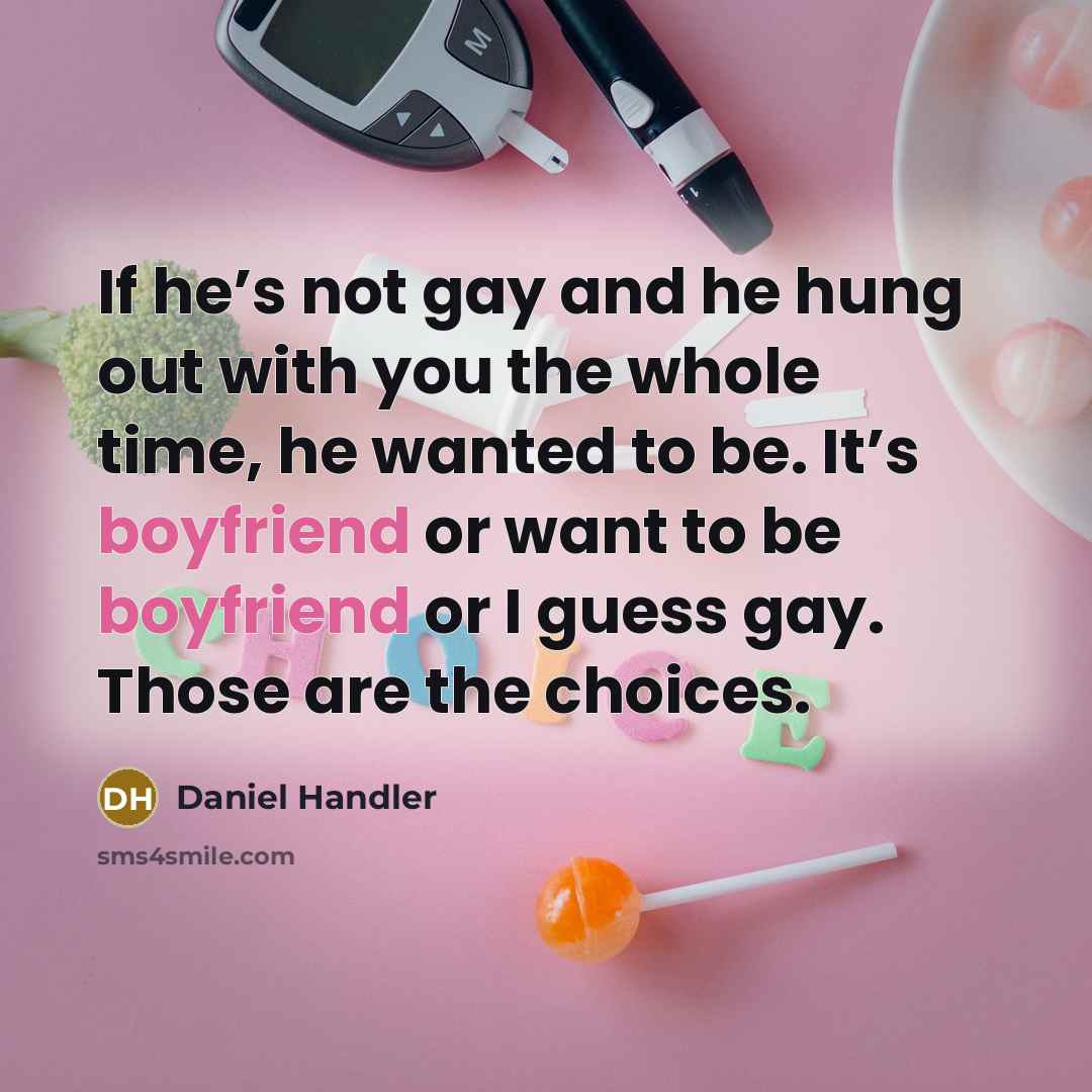 “If he’s not gay and he hung out with you the whole time, he wanted to be. It’s boyfriend or want to be boyfriend or I guess gay. Those are the choices.” quote by Daniel Handler
