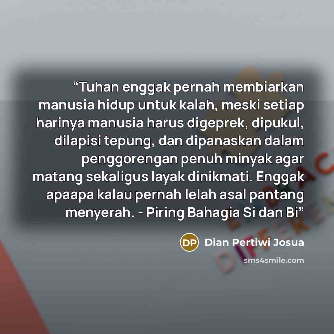 “Tuhan enggak pernah membiarkan manusia hidup untuk kalah, meski setiap harinya manusia harus digeprek, dipukul, dilapisi tepung, dan dipanaskan dalam penggorengan penuh minyak agar matang sekaligus layak dinikmati. Enggak apaapa kalau pernah lelah asal pantang menyerah. - Piring Bahagia Si dan Bi” quote by Dian Pertiwi Josua