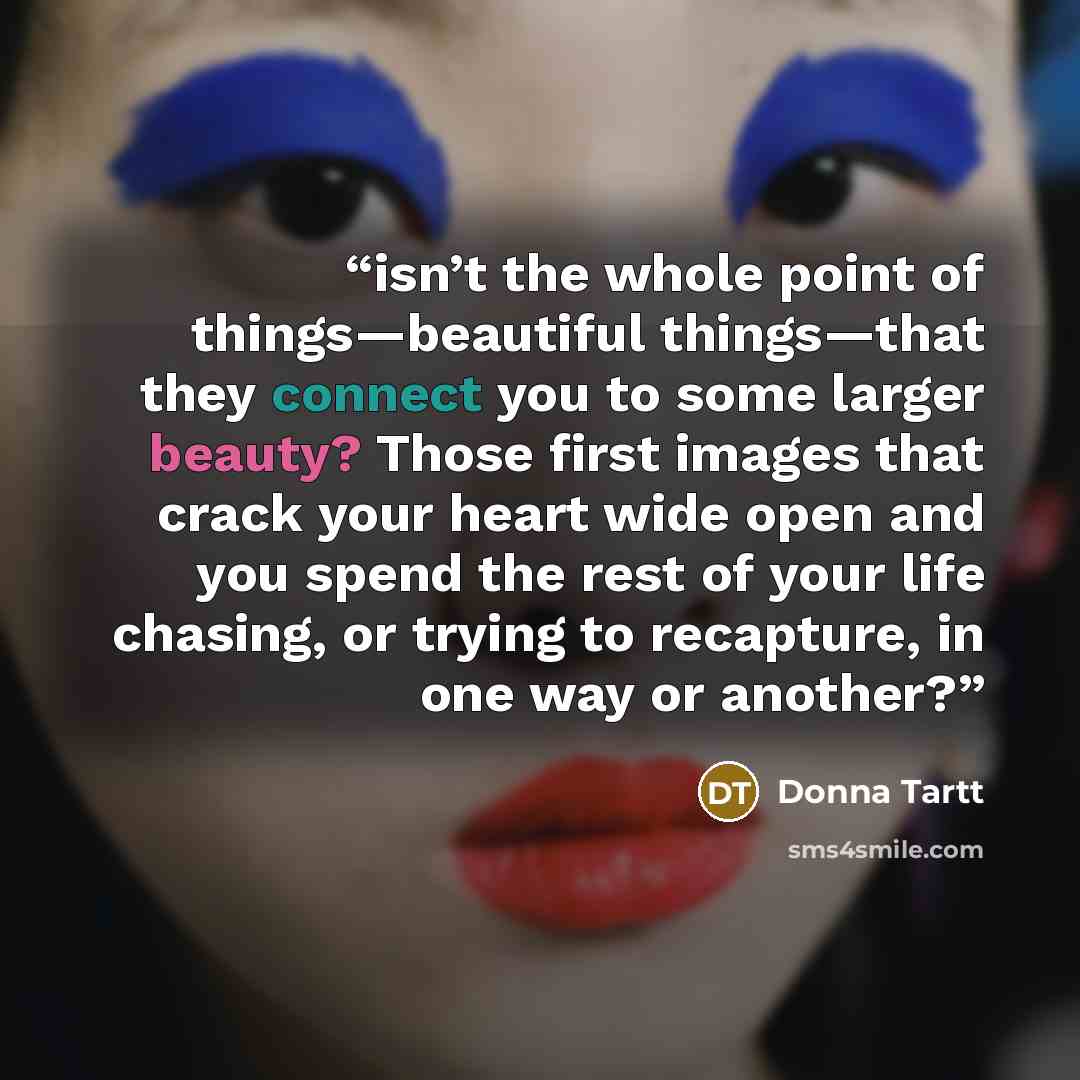 “isn’t the whole point of things—beautiful things—that they connect you to some larger beauty? Those first images that crack your heart wide open and you spend the rest of your life chasing, or trying to recapture, in one way or another?” quote by Donna Tartt
