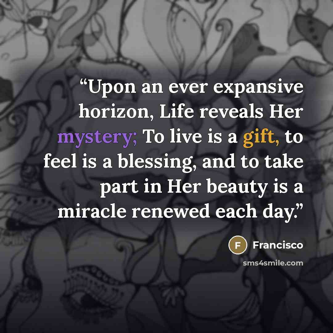 “Upon an ever expansive horizon, Life reveals Her mystery; To live is a gift, to feel is a blessing, and to take part in Her beauty is a miracle renewed each day.” quote by Francisco