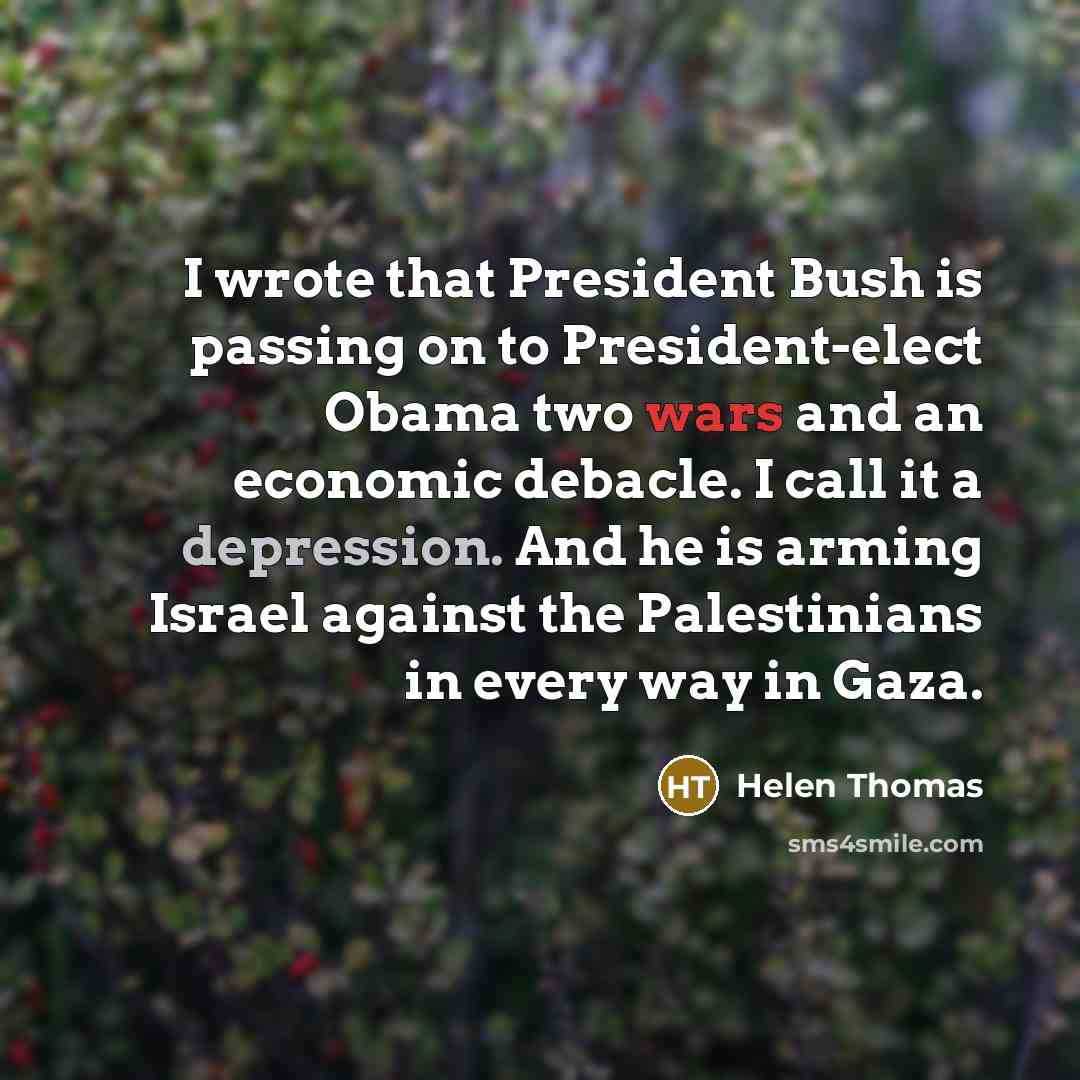 “I wrote that President Bush is passing on to President-elect Obama two wars and an economic debacle. I call it a depression. And he is arming Israel against the Palestinians in every way in Gaza.” quote by Helen Thomas