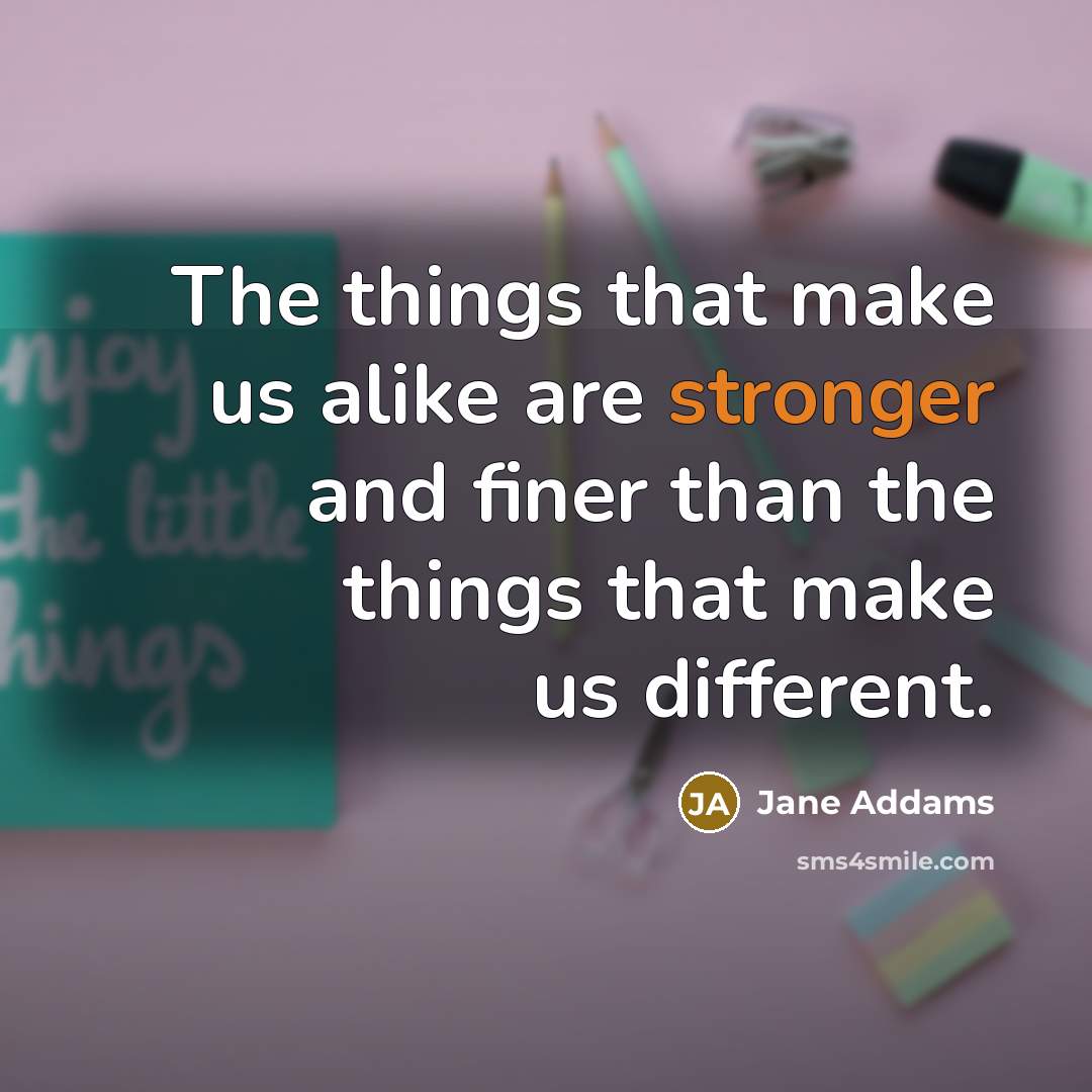 “The things that make us alike are stronger and finer than the things that make us different.” quote by Jane Addams