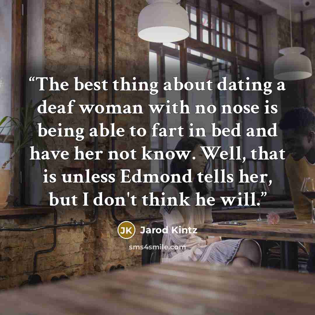 “The best thing about dating a deaf woman with no nose is being able to fart in bed and have her not know. Well, that is unless Edmond tells her, but I don't think he will.” quote by Jarod Kintz