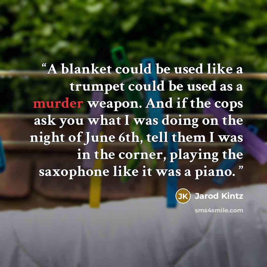 “A blanket could be used like a trumpet could be used as a murder weapon. And if the cops ask you what I was doing on the night of June 6th, tell them I was in the corner, playing the saxophone like it was a piano.” quote by Jarod Kintz