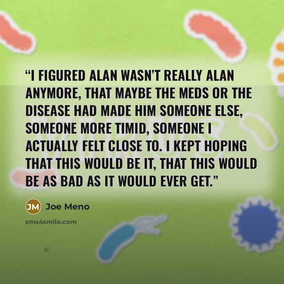 “I figured Alan wasn’t really Alan anymore, that maybe the meds or the disease had made him someone else, someone more timid, someone I actually felt close to. I kept hoping that this would be it, that this would be as bad as it would ever get.” quote by Joe Meno